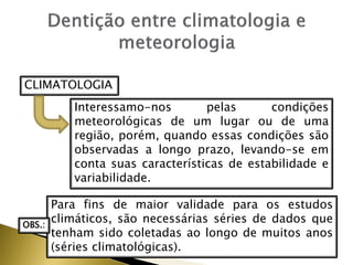 CLIMATOLOGIA
Interessamo-nos pelas condições
meteorológicas de um lugar ou de uma
região, porém, quando essas condições são
observadas a longo prazo, levando-se em
conta suas características de estabilidade e
variabilidade.
Para fins de maior validade para os estudos
climáticos, são necessárias séries de dados que
tenham sido coletadas ao longo de muitos anos
(séries climatológicas).
OBS.:
 