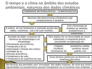 FENÔMENOS METEOROLÓGICOS / CLIMATOLÓGICOS
Natureza não determinística (fenômeno) cujo
comportamento é aleatório
A análise de tais fenômenos é realizada através dos
dados numéricos , isto é de suas medidas.
Com intervenção de
modelos ou métodos
probabilísticos e
estatísticos.
Exemplo de dados numéricos de
interesse da meteorologia e na
climatologia:
Precipitação pluviométrica;
Temperatura do ar;
Intensidade e direção dos ventos;
Umidade do ar;
Pressão atmosférica;
Temperatura do solo;
Temperatura da superfície do mar.
Para analisá-los na necessidade de serem
submetidos a tratamento prévio,
consistindo na elaboração de:
Tabelas;
Gráficos;
Estimativas de
parâmetros (média,
variância, desvio
padrão, etc)
Essas técnicas pertencem ao domínio da
estatística descritiva
São técnicas que permitem uma “arrumação” dos dados originais, de sorte que certas
regularidades ou características possam transparecer ou se tornarem mais evidentes.
 