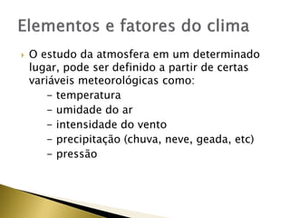  O estudo da atmosfera em um determinado
lugar, pode ser definido a partir de certas
variáveis meteorológicas como:
- temperatura
- umidade do ar
- intensidade do vento
- precipitação (chuva, neve, geada, etc)
- pressão
 
