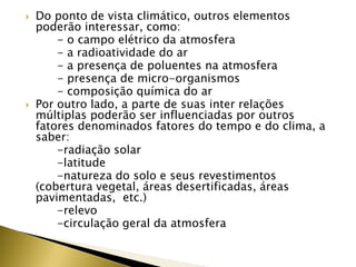  Do ponto de vista climático, outros elementos
poderão interessar, como:
- o campo elétrico da atmosfera
- a radioatividade do ar
- a presença de poluentes na atmosfera
- presença de micro-organismos
- composição química do ar
 Por outro lado, a parte de suas inter relações
múltiplas poderão ser influenciadas por outros
fatores denominados fatores do tempo e do clima, a
saber:
-radiação solar
-latitude
-natureza do solo e seus revestimentos
(cobertura vegetal, áreas desertificadas, áreas
pavimentadas, etc.)
-relevo
-circulação geral da atmosfera
 