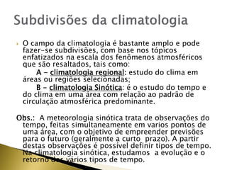  O campo da climatologia é bastante amplo e pode
fazer-se subdivisões, com base nos tópicos
enfatizados na escala dos fenômenos atmosféricos
que são resaltados, tais como:
A - climatologia regional: estudo do clima em
áreas ou regiões selecionadas;
B - climatologia Sinótica: é o estudo do tempo e
do clima em uma área com relação ao padrão de
circulação atmosférica predominante.
Obs.: A meteorologia sinótica trata de observações do
tempo, feitas simultaneamente em varios pontos de
uma área, com o objetivo de empreender previsões
para o futuro (geralmente a curto prazo). A partir
destas observações é possível definir tipos de tempo.
Na climatologia sinótica, estudamos a evolução e o
retorno dos vários tipos de tempo.
 