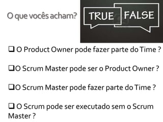 O que vocês acham?


 O Product Owner pode fazer parte do Time ?

O Scrum Master pode ser o Product Owner ?

O Scrum Master pode fazer parte do Time ?

 O Scrum pode ser executado sem o Scrum
Master ?
 