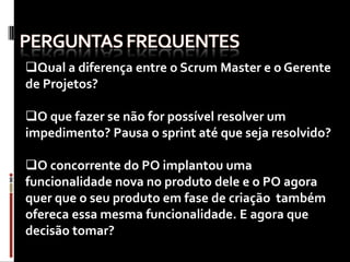 Qual a diferença entre o Scrum Master e o Gerente
de Projetos?

O que fazer se não for possível resolver um
impedimento? Pausa o sprint até que seja resolvido?

O concorrente do PO implantou uma
funcionalidade nova no produto dele e o PO agora
quer que o seu produto em fase de criação também
ofereca essa mesma funcionalidade. E agora que
decisão tomar?
 