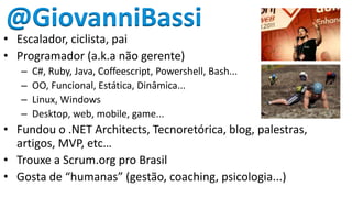 @GiovanniBassi
• Escalador, ciclista, pai
• Programador (a.k.a não gerente)
   –   C#, Ruby, Java, Coffeescript, Powershell, Bash...
   –   OO, Funcional, Estática, Dinâmica...
   –   Linux, Windows
   –   Desktop, web, mobile, game...
• Fundou o .NET Architects, Tecnoretórica, blog, palestras,
  artigos, MVP, etc…
• Trouxe a Scrum.org pro Brasil
• Gosta de “humanas” (gestão, coaching, psicologia...)
 