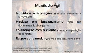 Manifesto Ágil
     Indivíduos e interações                                          mais que processos e
         ferramentas
     Produto                    em              funcionamento                     mais        que
         documentação abrangente
     Colaboração com o cliente                                          mais que negociação
         de contratos
     Responder a mudanças mais que seguir um plano

Kent Beck, Mike Beedle, Arie van Bennekum, Alistair Cockburn, Ward
Cunningham, Martin Fowler, James Grenning, Jim Highsmith, Andrew
Hunt, Ron Jeffries, Jon Kern, Brian Marick, Robert C. Martin, Steve
Mellor, Ken Schwaber, Jeff Sutherland, Dave Thomas                           http://agilemanifesto.org
 