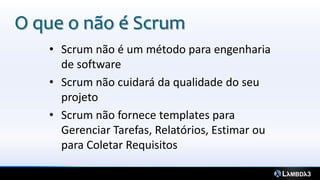 O que o não é Scrum
   • Scrum não é um método para engenharia
     de software
   • Scrum não cuidará da qualidade do seu
     projeto
   • Scrum não fornece templates para
     Gerenciar Tarefas, Relatórios, Estimar ou
     para Coletar Requisitos
 