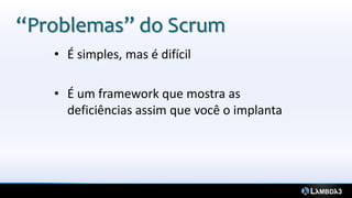 “Problemas” do Scrum
   • É simples, mas é difícil

   • É um framework que mostra as
     deficiências assim que você o implanta
 