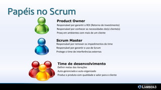 Papéis no Scrum
          Product Owner
          Responsável por garantir o ROI (Retorno de Investimento)
          Responsável por conhecer as necessidades do(s) cliente(s)
          Proxy em ambientes com mais de um cliente

          Scrum Master
          Responsável por remover os impedimentos do time
          Responsável por garantir o uso de Scrum
          Protege o time de interferências externas



           Time de desenvolvimento
           Definir metas das iterações
           Auto-gerenciado e auto-organizado
           Produz o produto com qualidade e valor para o cliente
 