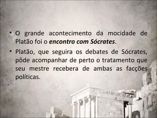 • O grande acontecimento da mocidade de
Platão foi o encontro com Sócrates.
• Platão, que seguira os debates de Sócrates,
pôde acompanhar de perto o tratamento que
seu mestre recebera de ambas as facções
políticas.
 