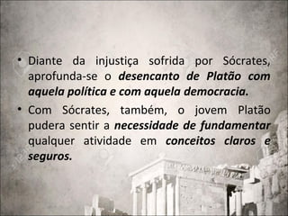 • Diante da injustiça sofrida por Sócrates,
aprofunda-se o desencanto de Platão com
aquela política e com aquela democracia.
• Com Sócrates, também, o jovem Platão
pudera sentir a necessidade de fundamentar
qualquer atividade em conceitos claros e
seguros.
 