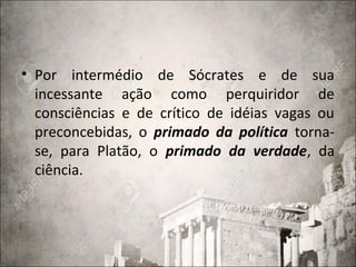 • Por intermédio de Sócrates e de sua
incessante ação como perquiridor de
consciências e de crítico de idéias vagas ou
preconcebidas, o primado da política torna-
se, para Platão, o primado da verdade, da
ciência.
 