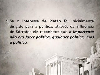 • Se o interesse de Platão foi inicialmente
dirigido para a política, através da influência
de Sócrates ele reconhece que o importante
não era fazer política, qualquer política, mas
a política.
 
