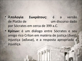• πολογία ΣωκράτουςἈ : é a versão
de Platão de um discurso dado
por Sócrates em cerca de 399 a.C.
• Κρίτων: é um diálogo entre Sócrates e seu
amigo rico Críton em matéria de justiça (δικη),
injustiça (αδικια), e a resposta apropriada a
injustiça.
 