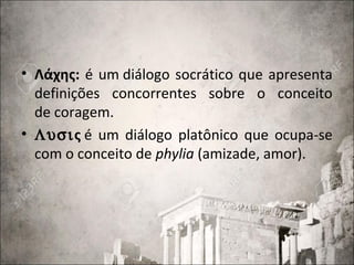 • Λάχης: é um diálogo socrático que apresenta
definições concorrentes sobre o conceito
de coragem.
• Λυσις é um diálogo platônico que ocupa-se
com o conceito de phylia (amizade, amor).
 