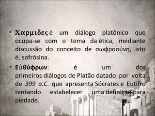 • Χαρµιδες é um diálogo platônico que
ocupa-se com o tema da ética, mediante
discussão do conceito de σωφροσύνη, isto
é, sofrósina.
• Ε θύφρωνὐ : é um dos
primeiros diálogos de Platão datado por volta
de 399 a.C. que apresenta Sócrates e Eutifro
tentando estabelecer uma definição para
piedade.
 