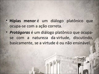 • Hípias menor é um diálogo platônico que
ocupa-se com a ação correta.
• Protágoras é um diálogo platônico que ocupa-
se com a natureza da virtude, discutindo,
basicamente, se a virtude é ou não ensinável.
 