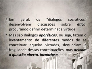 • Em geral, os "diálogos socráticos"
desenvolvem discussões sobre ética,
procurando definir determinada virtude.
• Mas são diálogos aporéticos, ou seja, fazem o
levantamento de diferentes modos de se
conceituar aquelas virtudes, denunciam a
fragilidade dessas conceituações, mas deixam
a questão aberta, inconclusa.
 