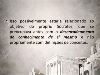 • Isso possivelmente estaria relacionado ao
objetivo do próprio Sócrates, que se
preocupava antes com o desencadeamento
do conhecimento de si mesmo e não
propriamente com definições de conceitos.
 