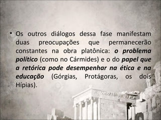 • Os outros diálogos dessa fase manifestam
duas preocupações que permanecerão
constantes na obra platônica: o problema
político (como no Cármides) e o do papel que
a retórica pode desempenhar na ética e na
educação (Górgias, Protágoras, os dois
Hípias).
 