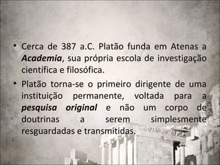 • Cerca de 387 a.C. Platão funda em Atenas a
Academia, sua própria escola de investigação
científica e filosófica.
• Platão torna-se o primeiro dirigente de uma
instituição permanente, voltada para a
pesquisa original e não um corpo de
doutrinas a serem simplesmente
resguardadas e transmitidas.
 