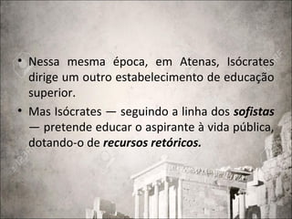 • Nessa mesma época, em Atenas, Isócrates
dirige um outro estabelecimento de educação
superior.
• Mas Isócrates — seguindo a linha dos sofistas
— pretende educar o aspirante à vida pública,
dotando-o de recursos retóricos.
 