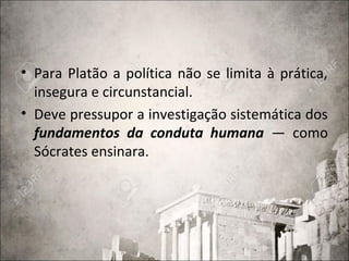 • Para Platão a política não se limita à prática,
insegura e circunstancial.
• Deve pressupor a investigação sistemática dos
fundamentos da conduta humana — como
Sócrates ensinara.
 