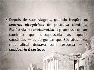 • Depois de suas viagens, quando freqüentou
centros pitagóricos de pesquisa científica,
Platão via na matemática a promessa de um
caminho que ultrapassaria as aporias
socráticas — as perguntas que Sócrates fazia,
mas afinal deixava sem resposta — e
conduziria à certeza.
 