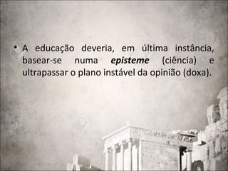 • A educação deveria, em última instância,
basear-se numa episteme (ciência) e
ultrapassar o plano instável da opinião (doxa).
 