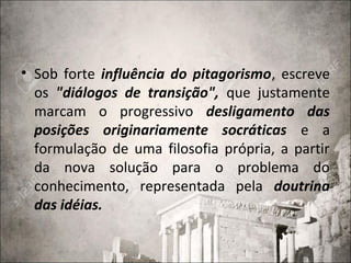 • Sob forte influência do pitagorismo, escreve
os "diálogos de transição", que justamente
marcam o progressivo desligamento das
posições originariamente socráticas e a
formulação de uma filosofia própria, a partir
da nova solução para o problema do
conhecimento, representada pela doutrina
das idéias.
 