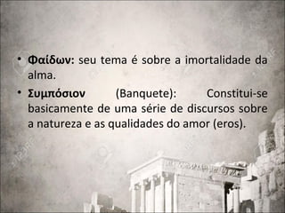 • Φαίδων: seu tema é sobre a imortalidade da
alma.
• Συμπόσιον (Banquete): Constitui-se
basicamente de uma série de discursos sobre
a natureza e as qualidades do amor (eros).
 