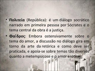 • Πολιτεία (República): é um diálogo socrático
narrado em primeira pessoa por Sócrates e o
tema central da obra é a justiça.
• Φα δροςῖ : Embora ostensivamente sobre o
tema do amor, a discussão no diálogo gira em
torno da arte da retórica e como deve ser
praticada, e apoia-se sobre temas tão diversos
quanto a metempsicose e o amor erótico.
 