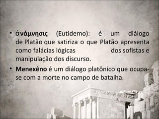 • νάμνησιςἀ (Eutidemo): é um diálogo
de Platão que satiriza o que Platão apresenta
como falácias lógicas dos sofistas e
manipulação dos discurso.
• Menexêno é um diálogo platônico que ocupa-
se com a morte no campo de batalha.
 