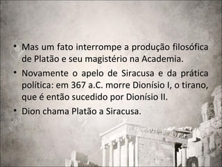 • Mas um fato interrompe a produção filosófica
de Platão e seu magistério na Academia.
• Novamente o apelo de Siracusa e da prática
política: em 367 a.C. morre Dionísio I, o tirano,
que é então sucedido por Dionísio II.
• Dion chama Platão a Siracusa.
 