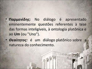 • Παρμενίδης: No diálogo é apresentado
eminentemente questões referentes à tese
das formas inteligíveis, à ontologia platônica e
ao Um (ou "Uno").
• Θεαίτητος: é um diálogo platônico sobre a
natureza do conhecimento.
 