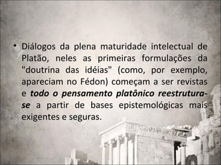 • Diálogos da plena maturidade intelectual de
Platão, neles as primeiras formulações da
"doutrina das idéias" (como, por exemplo,
apareciam no Fédon) começam a ser revistas
e todo o pensamento platônico reestrutura-
se a partir de bases epistemológicas mais
exigentes e seguras.
 