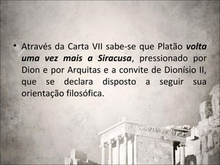 • Através da Carta VII sabe-se que Platão volta
uma vez mais a Siracusa, pressionado por
Dion e por Arquitas e a convite de Dionísio II,
que se declara disposto a seguir sua
orientação filosófica.
 