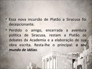 • Essa nova incursão de Platão a Siracusa foi
decepcionante.
• Perdido o amigo, encerrada a aventura
política de Siracusa, restam a Platão os
debates da Academia e a elaboração de sua
obra escrita. Resta-lhe o principal: o seu
mundo de idéias.
 
