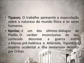 • Τίμαιος: O trabalho apresenta a especulação
sobre a natureza do mundo físico e os seres
humanos.
• Κριτίας: é um dos últimos diálogos de
Platão. O caráter inconclusivo de seu
conteúdo descreve a guerra entre
a Atenas pré-helênica e Atlântida, hipotético
império ocidental e ilha misteriosa descrito
por Crítias.
 