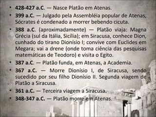 • 428-427 a.C. — Nasce Platão em Atenas.
• 399 a.C. — Julgado pela Assembléia popular de Atenas,
Sócrates é condenado a morrer bebendo cicuta.
• 388 a.C. (aproximadamente) — Platão viaja: Magna
Grécia (sul da Itália, Sicília); em Siracusa, conhece Dion,
cunhado do tirano Dionísio I; convive com Euclides em
Megara; vai a drene (onde toma ciência das pesquisas
matemáticas de Teodoro) e visita o Egito.
• 387 a.C. — Platão funda, em Atenas, a Academia.
• 367 a.C. — Morre Dionísio I, de Siracusa, sendo
sucedido por seu filho Dionísio II. Segunda viagem de
Platão a Siracusa.
• 361 a.C. — Terceira viagem a Siracusa.
• 348-347 a.C. — Platão morre em Atenas.
 