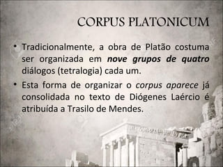 CORPUS PLATONICUM
• Tradicionalmente, a obra de Platão costuma
ser organizada em nove grupos de quatro
diálogos (tetralogia) cada um.
• Esta forma de organizar o corpus aparece já
consolidada no texto de Diógenes Laércio é
atribuída a Trasilo de Mendes.
 