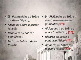 • (3) Parménides ou Sobre
as Ideias (lógico);
• Filebo ou Sobre o prazer
(ético);
• Banquete ou Sobre o
Bem (ético);
• Fedro ou Sobre o Amor
(ético);
• (4) Alcibíades ou Sobre
a natureza do Homem
(maiêutico) (*);
• Alcibíades II ou Sobre a
prece (maiêutico) (**);
• Hiparco ou Sobre a
ganância (ético) (**);
• Amantes ou Sobre a
filosofia (ético) (**);
 