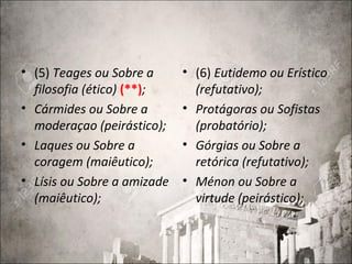 • (5) Teages ou Sobre a
filosofia (ético) (**);
• Cármides ou Sobre a
moderaçao (peirástico);
• Laques ou Sobre a
coragem (maiêutico);
• Lísis ou Sobre a amizade
(maiêutico);
• (6) Eutidemo ou Erístico
(refutativo);
• Protágoras ou Sofistas
(probatório);
• Górgias ou Sobre a
retórica (refutativo);
• Ménon ou Sobre a
virtude (peirástico);
 