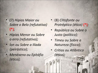• (7) Hípias Maior ou
Sobre o Belo (refutativo)
(*);
• Hípias Menor ou Sobre
o erro (refutativo);
• Íon ou Sobre a Ilíada
(peirástico);
• Menéxeno ou Epitáfio
(ético);
• (8) Clitofonte ou
Protréptico (ético) (*);
• República ou Sobre o
Justo (político);
• Timeu ou Sobre a
Natureza (físico);
• Crítias ou Atlântico
(ético);
 