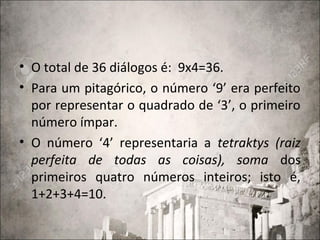 • O total de 36 diálogos é: 9x4=36.
• Para um pitagórico, o número ‘9’ era perfeito
por representar o quadrado de ‘3’, o primeiro
número ímpar.
• O número ‘4’ representaria a tetraktys (raiz
perfeita de todas as coisas), soma dos
primeiros quatro números inteiros; isto é,
1+2+3+4=10.
 