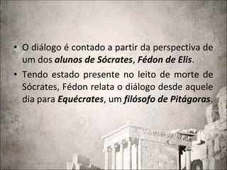 • O diálogo é contado a partir da perspectiva de
um dos alunos de Sócrates, Fédon de Elis.
• Tendo estado presente no leito de morte de
Sócrates, Fédon relata o diálogo desde aquele
dia para Equécrates, um filósofo de Pitágoras.
 