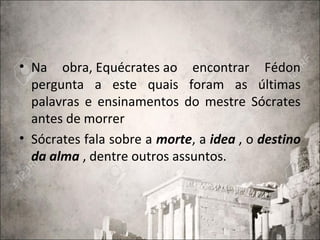 • Na obra, Equécrates ao encontrar Fédon
pergunta a este quais foram as últimas
palavras e ensinamentos do mestre Sócrates
antes de morrer
• Sócrates fala sobre a morte, a idea , o destino
da alma , dentre outros assuntos.
 