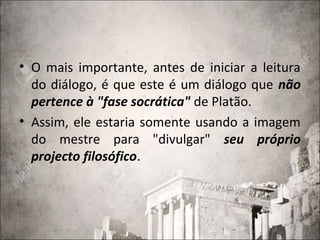 • O mais importante, antes de iniciar a leitura
do diálogo, é que este é um diálogo que não
pertence à "fase socrática" de Platão.
• Assim, ele estaria somente usando a imagem
do mestre para "divulgar" seu próprio
projecto filosófico.
 