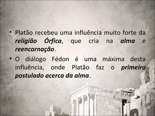 • Platão recebeu uma influência muito forte da
religião Órfica, que cria na alma e
reencarnação.
• O diálogo Fédon é uma máxima desta
influência, onde Platão faz o primeiro
postulado acerca da alma.
 