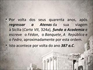 • Por volta dos seus quarenta anos, após
regressar a Atenas da sua viagem
à Sicília (Carta VII, 324a), funda a Academia e
escreve o Fédon, o Banquete, A República e
o Fedro, aproximadamente por esta ordem.
• Isto acontece por volta do ano 387 a.C.
 