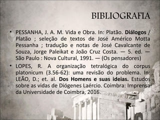 BIBLIOGRAFIA
• PESSANHA, J. A. M. Vida e Obra. In: Platão. Diálogos /
Platão ; seleção de textos de José Américo Motta
Pessanha ; tradução e notas de José Cavalcante de
Souza, Jorge Paleikat e João Cruz Costa. — 5. ed. —
São Paulo : Nova Cultural, 1991. — (Os pensadores)
• LOPES, R. A organização tetralógica do corpus
platonicum (3.56-62): uma revisão do problema. In:
LEÃO, D.; et. al. Dos Homens e suas ideias. Estudos
sobre as vidas de Diógenes Laércio. Coimbra: Imprensa
da Universidade de Coimbra, 2016.
 